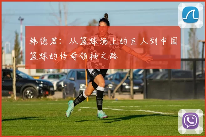 韩德君：从篮球场上的巨人到中国篮球的传奇领袖之路