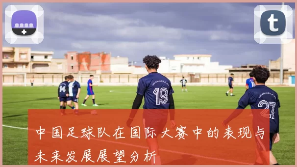 中国足球队在国际大赛中的表现与未来发展展望分析