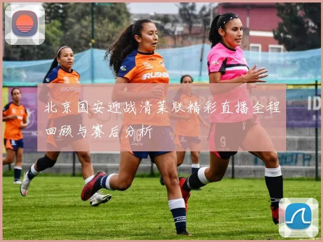 北京国安迎战清莱联精彩直播全程回顾与赛后分析