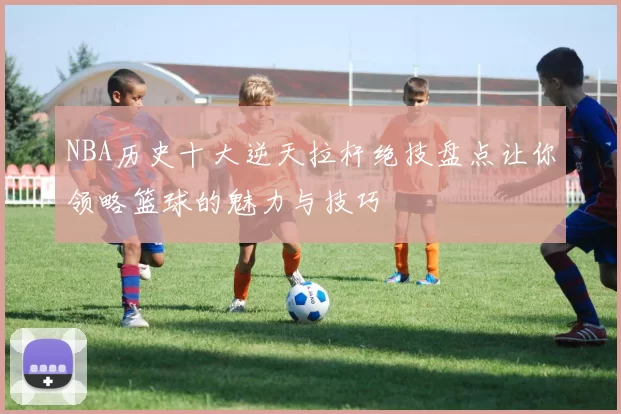 NBA历史十大逆天拉杆绝技盘点让你领略篮球的魅力与技巧