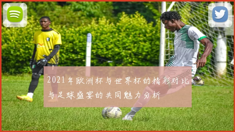 2021年欧洲杯与世界杯的精彩对比与足球盛宴的共同魅力分析