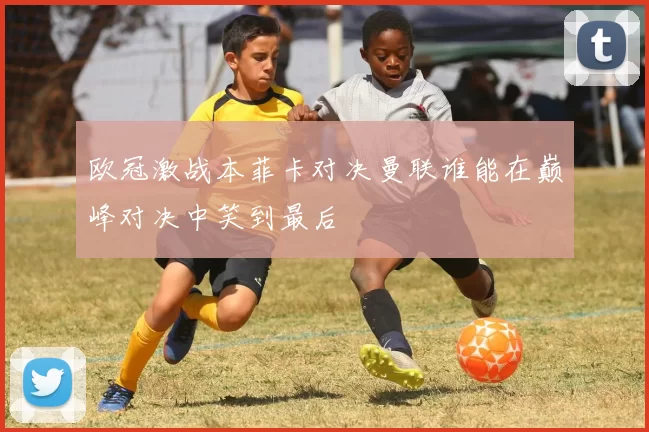 欧冠激战本菲卡对决曼联谁能在巅峰对决中笑到最后