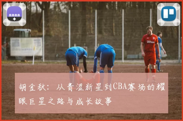 胡金秋：从青涩新星到CBA赛场的耀眼巨星之路与成长故事