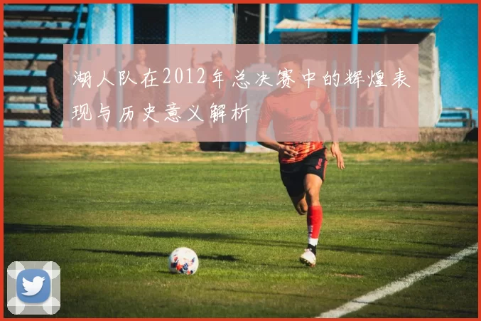 湖人队在2012年总决赛中的辉煌表现与历史意义解析