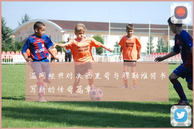 温网经典对决西里奇与穆勒谁将书写新的传奇篇章