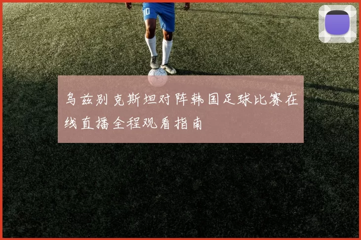 乌兹别克斯坦对阵韩国足球比赛在线直播全程观看指南